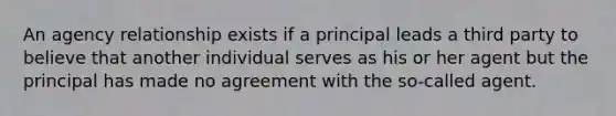 An agency relationship exists if a principal leads a third party to believe that another individual serves as his or her agent but the principal has made no agreement with the so-called agent.