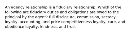 An agency relationship is a fiduciary relationship. Which of the following are fiduciary duties and obligations are owed to the principal by the agent? full disclosure, commission, secrecy loyalty, accounting, and price competitiveness loyalty, care, and obedience loyalty, kindness, and trust