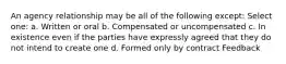 An agency relationship may be all of the following except: Select one: a. Written or oral b. Compensated or uncompensated c. In existence even if the parties have expressly agreed that they do not intend to create one d. Formed only by contract Feedback