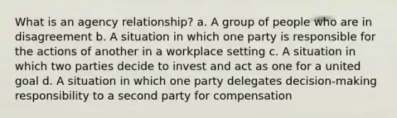 What is an agency relationship? a. A group of people who are in disagreement b. A situation in which one party is responsible for the actions of another in a workplace setting c. A situation in which two parties decide to invest and act as one for a united goal d. A situation in which one party delegates decision-making responsibility to a second party for compensation