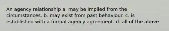 An agency relationship a. may be implied from the circumstances. b. may exist from past behaviour. c. is established with a formal agency agreement. d. all of the above