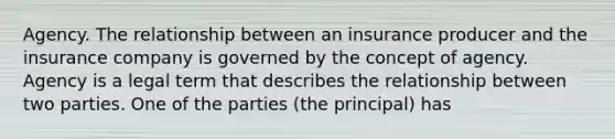 Agency. The relationship between an insurance producer and the insurance company is governed by the concept of agency. Agency is a legal term that describes the relationship between two parties. One of the parties (the principal) has