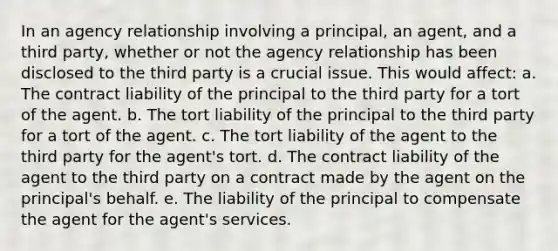 In an agency relationship involving a principal, an agent, and a third party, whether or not the agency relationship has been disclosed to the third party is a crucial issue. This would affect: a. The contract liability of the principal to the third party for a tort of the agent. b. The tort liability of the principal to the third party for a tort of the agent. c. The tort liability of the agent to the third party for the agent's tort. d. The contract liability of the agent to the third party on a contract made by the agent on the principal's behalf. e. The liability of the principal to compensate the agent for the agent's services.