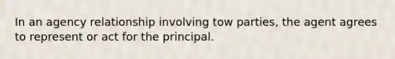 In an agency relationship involving tow parties, the agent agrees to represent or act for the principal.