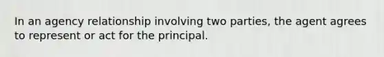 In an agency relationship involving two parties, the agent agrees to represent or act for the principal.