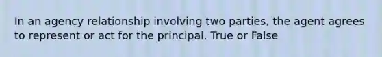 In an agency relationship involving two parties, the agent agrees to represent or act for the principal. True or False