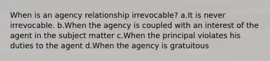 When is an agency relationship irrevocable? a.It is never irrevocable. b.When the agency is coupled with an interest of the agent in the subject matter c.When the principal violates his duties to the agent d.When the agency is gratuitous