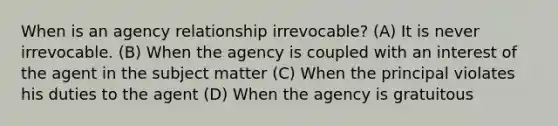 When is an agency relationship irrevocable? (A) It is never irrevocable. (B) When the agency is coupled with an interest of the agent in the subject matter (C) When the principal violates his duties to the agent (D) When the agency is gratuitous