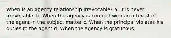 When is an agency relationship irrevocable? a. It is never irrevocable. b. When the agency is coupled with an interest of the agent in the subject matter c. When the principal violates his duties to the agent d. When the agency is gratuitous.