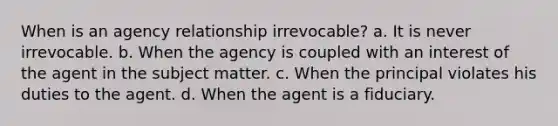 When is an agency relationship irrevocable? a. It is never irrevocable. b. When the agency is coupled with an interest of the agent in the subject matter. c. When the principal violates his duties to the agent. d. When the agent is a fiduciary.