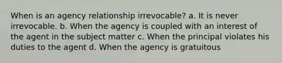 When is an agency relationship irrevocable? a. It is never irrevocable. b. When the agency is coupled with an interest of the agent in the subject matter c. When the principal violates his duties to the agent d. When the agency is gratuitous