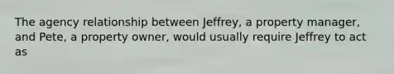 The agency relationship between Jeffrey, a property manager, and Pete, a property owner, would usually require Jeffrey to act as