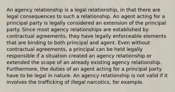 An agency relationship is a legal relationship, in that there are legal consequences to such a relationship. An agent acting for a principal party is legally considered an extension of the principal party. Since most agency relationships are established by contractual agreements, they have legally enforceable elements that are binding to both principal and agent. Even without contractual agreements, a principal can be held legally responsible if a situation created an agency relationship or extended the scope of an already existing agency relationship. Furthermore, the duties of an agent acting for a principal party have to be legal in nature. An agency relationship is not valid if it involves the trafficking of illegal narcotics, for example.