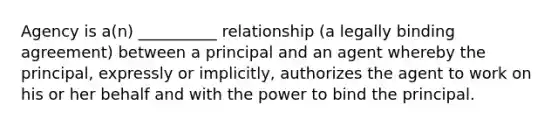 Agency is a(n) __________ relationship (a legally binding agreement) between a principal and an agent whereby the principal, expressly or implicitly, authorizes the agent to work on his or her behalf and with the power to bind the principal.