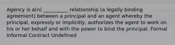 Agency is a(n) __________ relationship (a legally binding agreement) between a principal and an agent whereby the principal, expressly or implicitly, authorizes the agent to work on his or her behalf and with the power to bind the principal. Formal Informal Contract Undefined