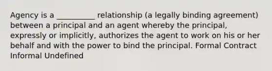 Agency is a __________ relationship (a legally binding agreement) between a principal and an agent whereby the principal, expressly or implicitly, authorizes the agent to work on his or her behalf and with the power to bind the principal. Formal Contract Informal Undefined