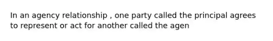 In an agency relationship , one party called the principal agrees to represent or act for another called the agen