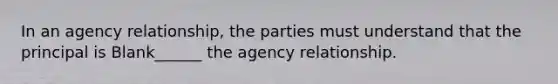 In an agency relationship, the parties must understand that the principal is Blank______ the agency relationship.