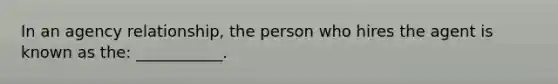 In an agency relationship, the person who hires the agent is known as the: ___________.