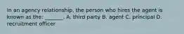 In an agency relationship, the person who hires the agent is known as the: _______. A. third party B. agent C. principal D. recruitment officer