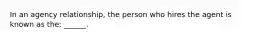 In an agency relationship, the person who hires the agent is known as the: ______.