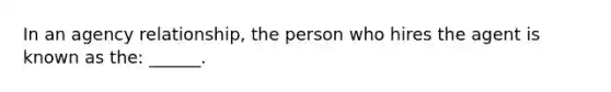 In an agency relationship, the person who hires the agent is known as the: ______.