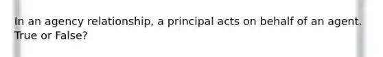 In an agency relationship, a principal acts on behalf of an agent. True or False?