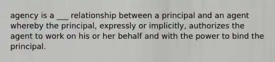 agency is a ___ relationship between a principal and an agent whereby the principal, expressly or implicitly, authorizes the agent to work on his or her behalf and with the power to bind the principal.