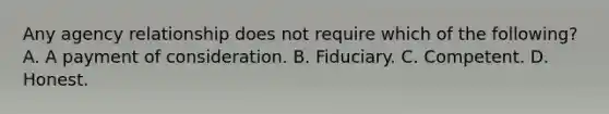 Any agency relationship does not require which of the following? A. A payment of consideration. B. Fiduciary. C. Competent. D. Honest.