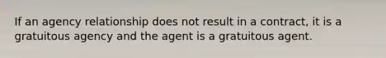 If an agency relationship does not result in a contract, it is a gratuitous agency and the agent is a gratuitous agent.