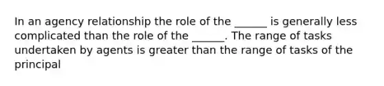 In an agency relationship the role of the ______ is generally less complicated than the role of the ______. The range of tasks undertaken by agents is greater than the range of tasks of the principal