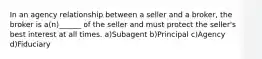 In an agency relationship between a seller and a broker, the broker is a(n)______ of the seller and must protect the seller's best interest at all times. a)Subagent b)Principal c)Agency d)Fiduciary