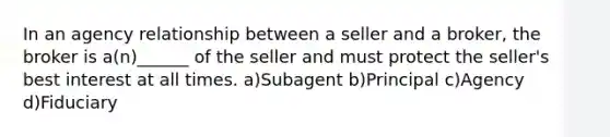 In an agency relationship between a seller and a broker, the broker is a(n)______ of the seller and must protect the seller's best interest at all times. a)Subagent b)Principal c)Agency d)Fiduciary