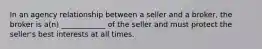 In an agency relationship between a seller and a broker, the broker is a(n) ____________ of the seller and must protect the seller's best interests at all times.