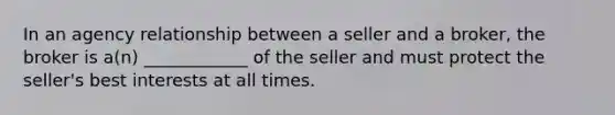 In an agency relationship between a seller and a broker, the broker is a(n) ____________ of the seller and must protect the seller's best interests at all times.