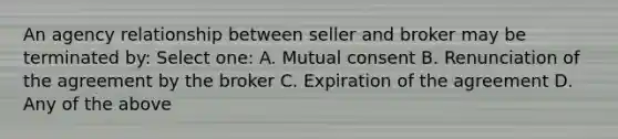 An agency relationship between seller and broker may be terminated by: Select one: A. Mutual consent B. Renunciation of the agreement by the broker C. Expiration of the agreement D. Any of the above