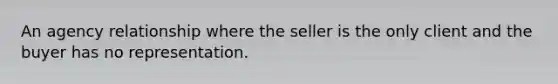 An agency relationship where the seller is the only client and the buyer has no representation.