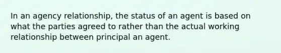 In an agency relationship, the status of an agent is based on what the parties agreed to rather than the actual working relationship between principal an agent.