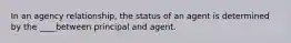 In an agency relationship, the status of an agent is determined by the ____between principal and agent.