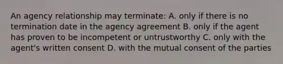 An agency relationship may terminate: A. only if there is no termination date in the agency agreement B. only if the agent has proven to be incompetent or untrustworthy C. only with the agent's written consent D. with the mutual consent of the parties