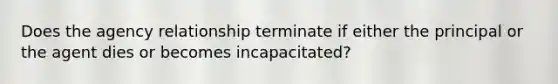 Does the agency relationship terminate if either the principal or the agent dies or becomes incapacitated?