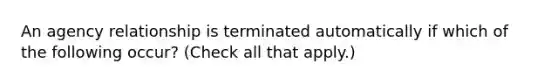 An agency relationship is terminated automatically if which of the following occur? (Check all that apply.)