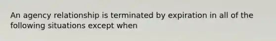 An agency relationship is terminated by expiration in all of the following situations except when