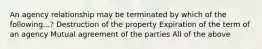 An agency relationship may be terminated by which of the following...? Destruction of the property Expiration of the term of an agency Mutual agreement of the parties All of the above