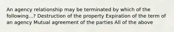 An agency relationship may be terminated by which of the following...? Destruction of the property Expiration of the term of an agency Mutual agreement of the parties All of the above