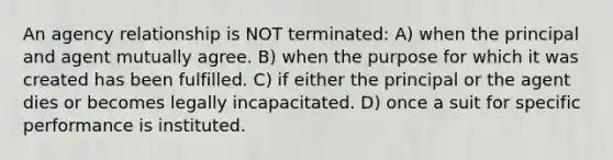 An agency relationship is NOT terminated: A) when the principal and agent mutually agree. B) when the purpose for which it was created has been fulfilled. C) if either the principal or the agent dies or becomes legally incapacitated. D) once a suit for specific performance is instituted.