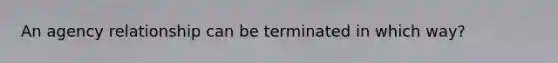 An agency relationship can be terminated in which way?