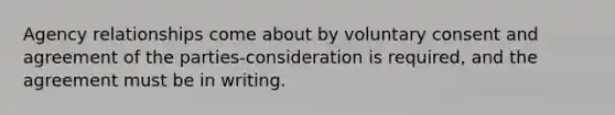 Agency relationships come about by voluntary consent and agreement of the parties-consideration is required, and the agreement must be in writing.