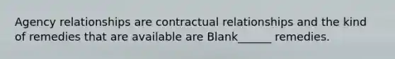 Agency relationships are contractual relationships and the kind of remedies that are available are Blank______ remedies.