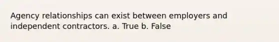 Agency relationships can exist between employers and independent contractors. a. True b. False